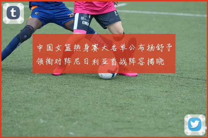 中国女篮热身赛大名单公布杨舒予领衔对阵尼日利亚首战阵容揭晓
