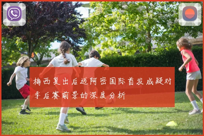 梅西复出后迈阿密国际首发成疑对季后赛前景的深度分析