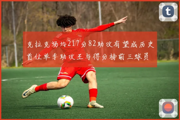 克拉克场均217分82助攻有望成历史首位单季助攻王与得分榜前三球员