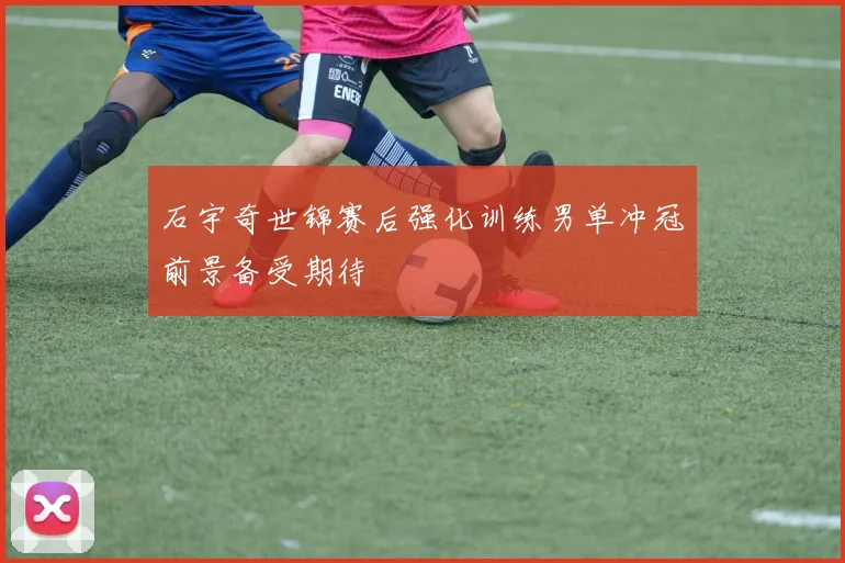 石宇奇世锦赛后强化训练男单冲冠前景备受期待