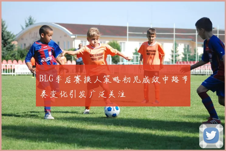 BLG季后赛换人策略初见成效中路节奏变化引发广泛关注