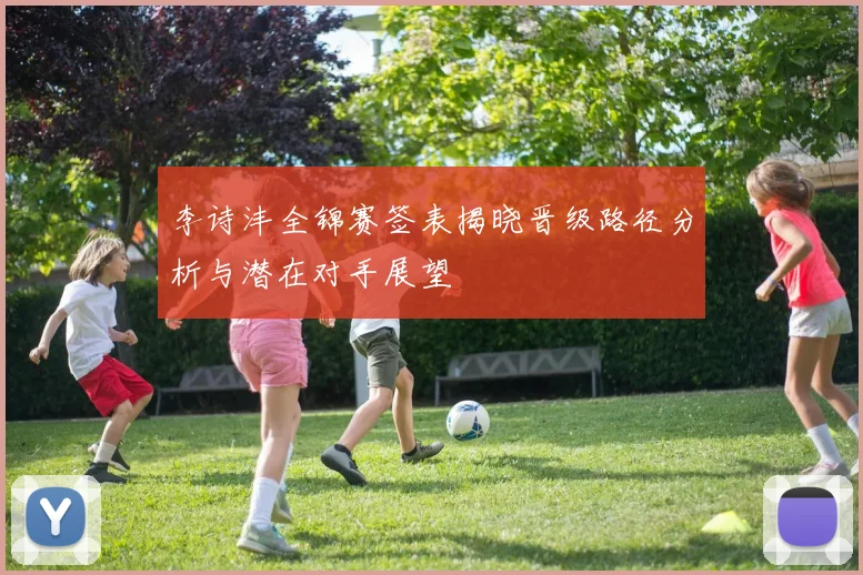 李诗沣全锦赛签表揭晓晋级路径分析与潜在对手展望