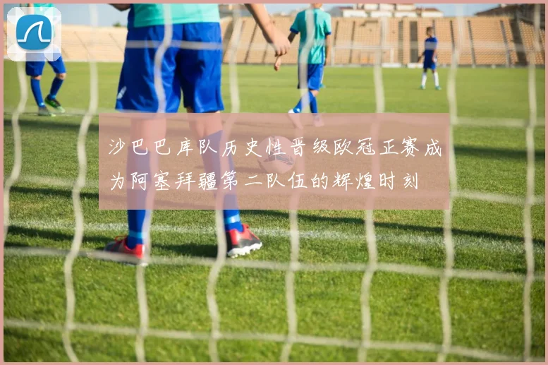 沙巴巴库队历史性晋级欧冠正赛成为阿塞拜疆第二队伍的辉煌时刻