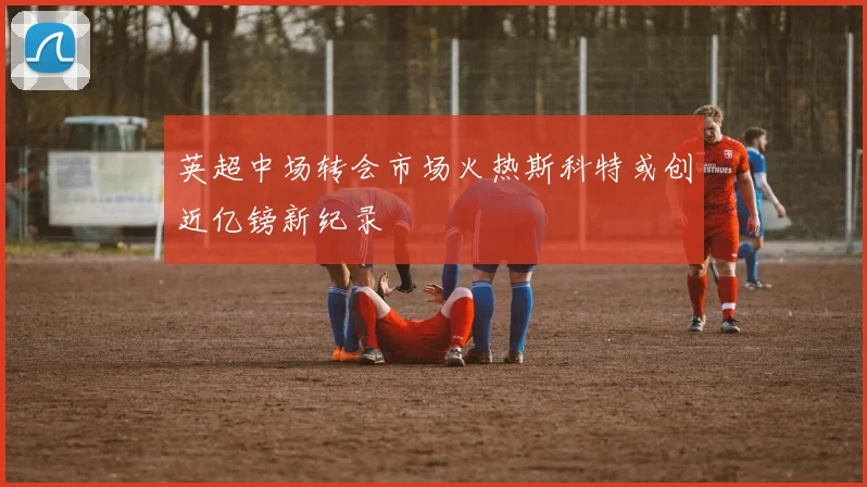英超中场转会市场火热斯科特或创近亿镑新纪录