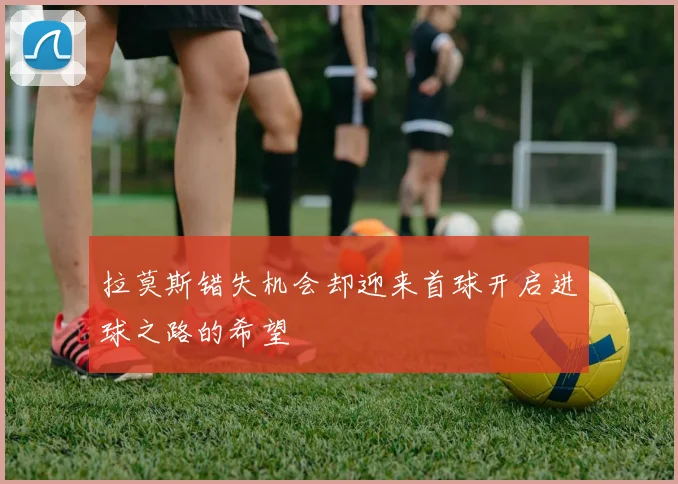 拉莫斯错失机会却迎来首球开启进球之路的希望