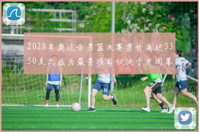 2028年奥运会男篮决赛票价高达3350美元成为最贵项目仅次于开闭幕式