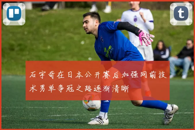 石宇奇在日本公开赛后加强网前技术男单争冠之路逐渐清晰