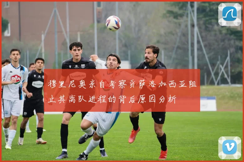 穆里尼奥亲自考察贡萨洛加西亚阻止其离队进程的背后原因分析