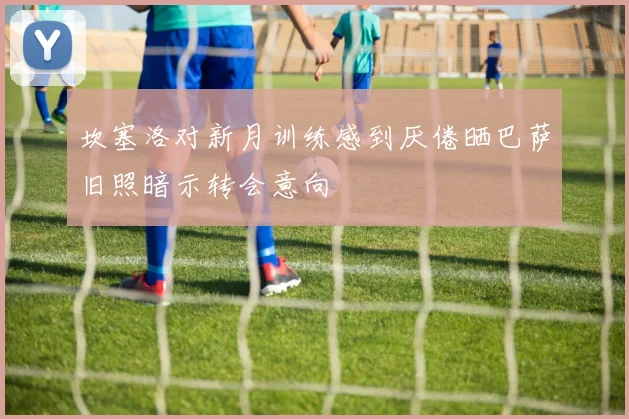 坎塞洛对新月训练感到厌倦晒巴萨旧照暗示转会意向
