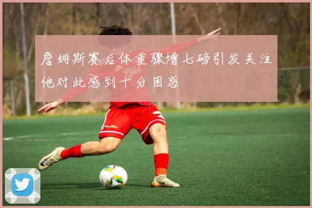 詹姆斯赛后体重骤增七磅引发关注他对此感到十分困惑