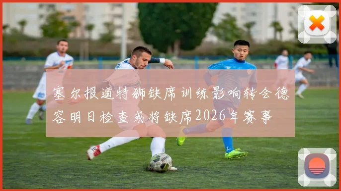 塞尔报道特狮缺席训练影响转会德容明日检查或将缺席2026年赛事