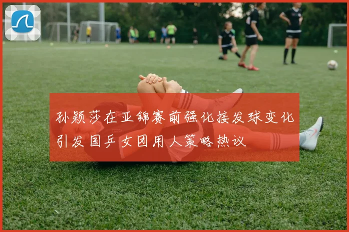 孙颖莎在亚锦赛前强化接发球变化引发国乒女团用人策略热议