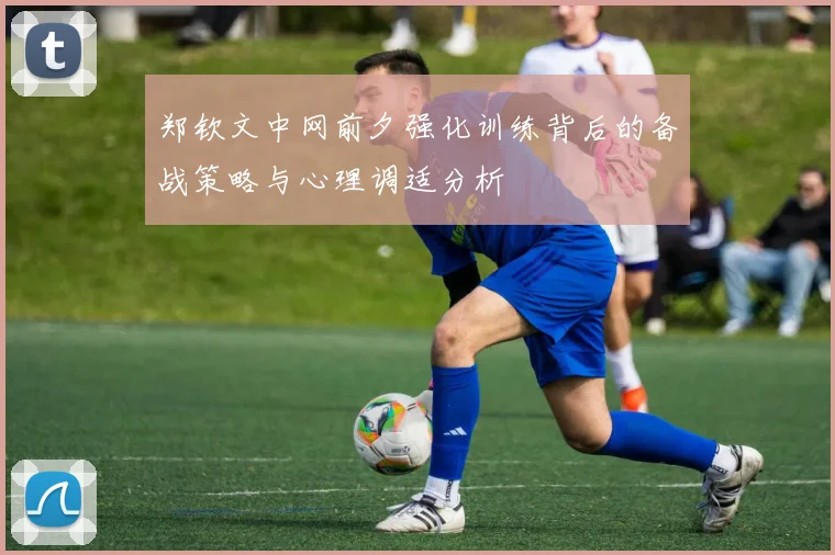 郑钦文中网前夕强化训练背后的备战策略与心理调适分析