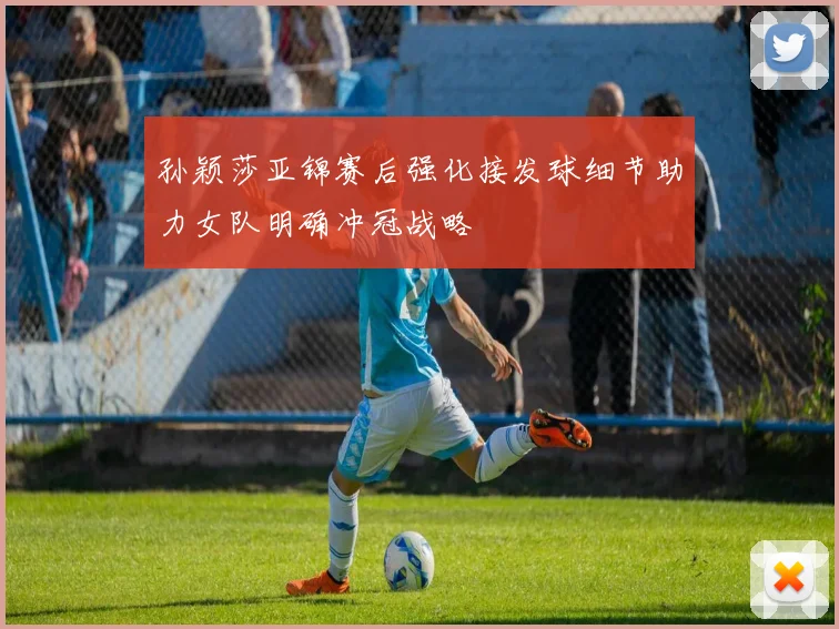 孙颖莎亚锦赛后强化接发球细节助力女队明确冲冠战略
