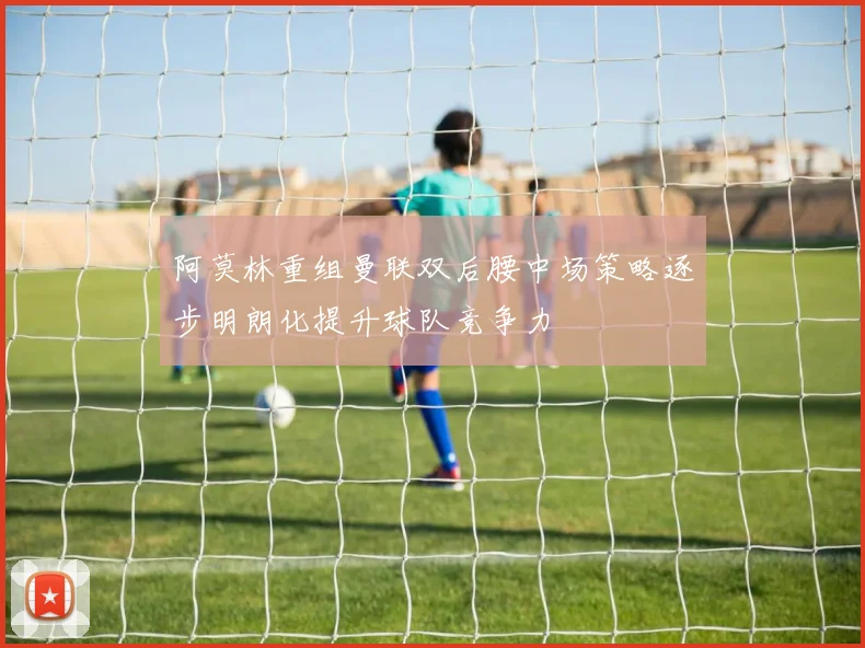 阿莫林重组曼联双后腰中场策略逐步明朗化提升球队竞争力