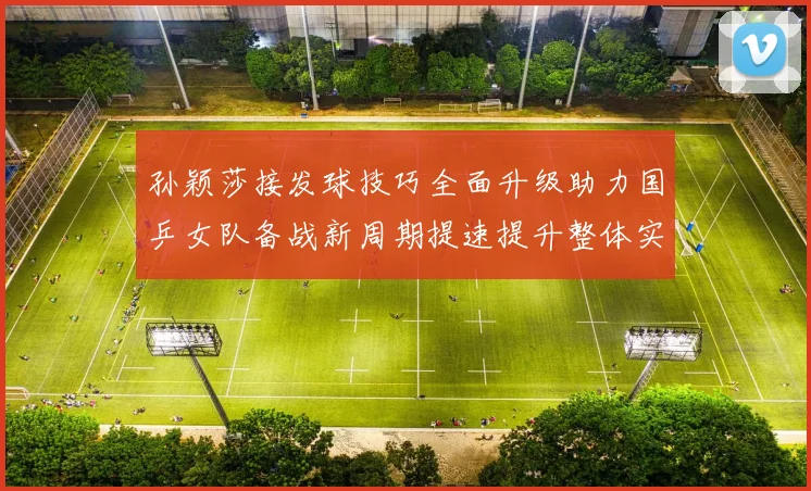 孙颖莎接发球技巧全面升级助力国乒女队备战新周期提速提升整体实力