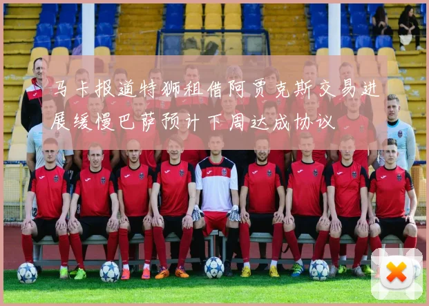 马卡报道特狮租借阿贾克斯交易进展缓慢巴萨预计下周达成协议