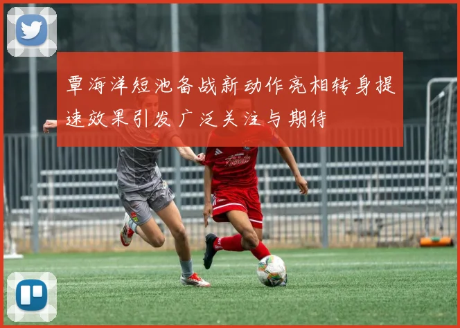 覃海洋短池备战新动作亮相转身提速效果引发广泛关注与期待