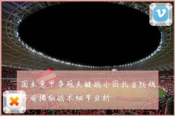 国米意甲争冠关键战小因扎吉防线布局揭秘战术细节分析