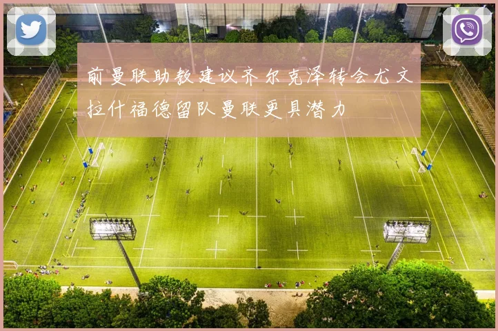 前曼联助教建议齐尔克泽转会尤文拉什福德留队曼联更具潜力
