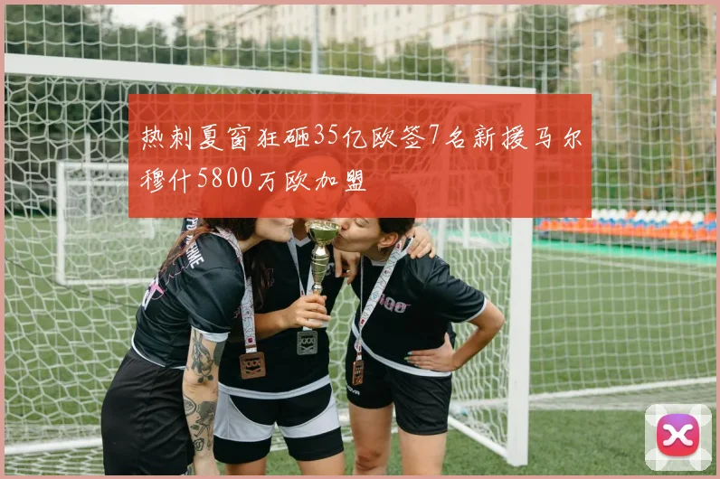 热刺夏窗狂砸35亿欧签7名新援马尔穆什5800万欧加盟