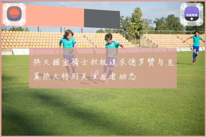 热火掘金骑士积极追求德罗赞与克莱热火特别关注后者动态