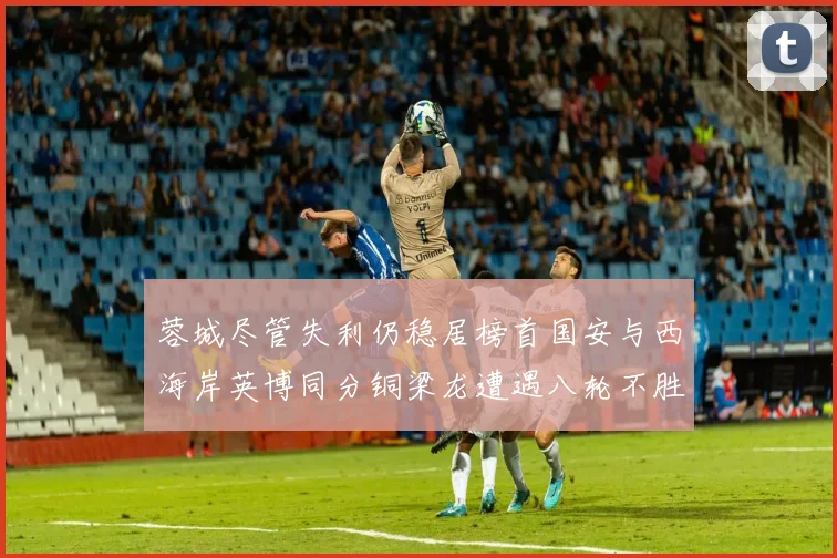 蓉城尽管失利仍稳居榜首国安与西海岸英博同分铜梁龙遭遇八轮不胜排第七