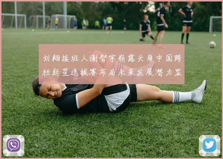 刘翔接班人谢智宇崭露头角中国跨栏新星选拔赛布局未来发展潜力显现