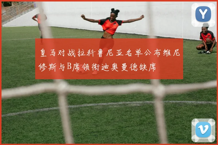 皇马对战拉科鲁尼亚名单公布维尼修斯与B席领衔迪奥曼德缺席