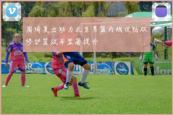 周琦复出助力北京男篮内线攻防双修护筐效率显著提升