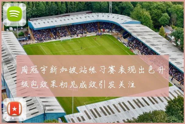 周冠宇新加坡站练习赛表现出色升级包效果初见成效引发关注