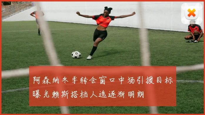 阿森纳冬季转会窗口中场引援目标曝光赖斯搭档人选逐渐明朗