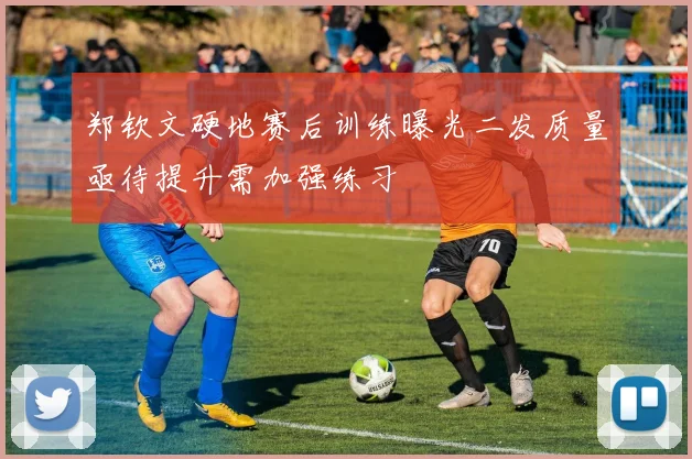 郑钦文硬地赛后训练曝光二发质量亟待提升需加强练习