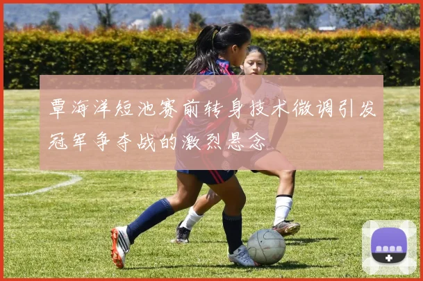 覃海洋短池赛前转身技术微调引发冠军争夺战的激烈悬念