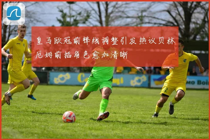 皇马欧冠前锋线调整引发热议贝林厄姆前插角色愈加清晰