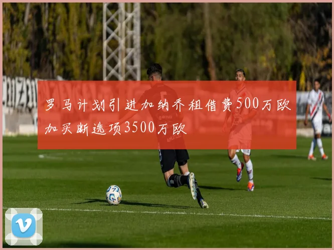 罗马计划引进加纳乔租借费500万欧加买断选项3500万欧