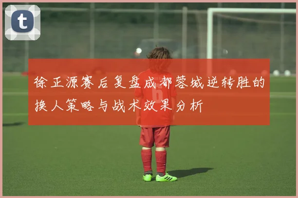 徐正源赛后复盘成都蓉城逆转胜的换人策略与战术效果分析